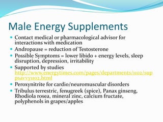 Male Energy Supplements
 Contact medical or pharmacological advisor for
interactions with medication
 Andropause = reduction of Testosterone
 Possible Symptoms = lower libido + energy levels, sleep
disruption, depression, irritability
 Supported by studies
http://www.energytimes.com/pages/departments/1102/sup
psavvy1102.html
 Peroxynitrite for cardio/neuromuscular disorders
 Tribulus terrestric, fenugreek (spice), Panax ginseng,
Rhodiola rosea, mineral zinc, calcium fructate,
polyphenols in grapes/apples
 