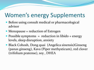 Women’s energy Supplements
 Before using consult medical or pharmacological
advisor
 Menopause = reduction of Estrogen
 Possible symptoms = reduction in libido + energy
levels, sleep disruption, anxiety
 Black Cohosh, Dong quai (Angelica sinensis)Ginseng
(panax ginseng), Kava (Piper methysticum), red clover
(trifolium pratense), soy , DHEA
 