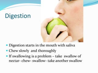 Digestion
 Digestion starts in the mouth with saliva
 Chew slowly and thoroughly
 If swallowing is a problem – take swallow of
nectar- chew- swallow- take another swallow
 