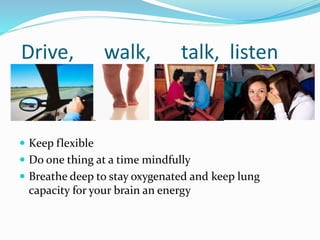 Drive, walk, talk, listen
 Keep flexible
 Do one thing at a time mindfully
 Breathe deep to stay oxygenated and keep lung
capacity for your brain an energy
 