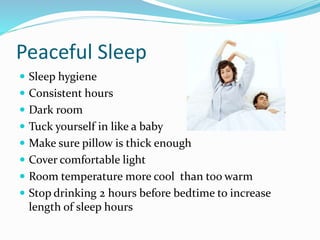 Peaceful Sleep
 Sleep hygiene
 Consistent hours
 Dark room
 Tuck yourself in like a baby
 Make sure pillow is thick enough
 Cover comfortable light
 Room temperature more cool than too warm
 Stop drinking 2 hours before bedtime to increase
length of sleep hours
 