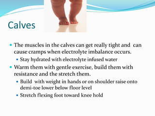 Calves
 The muscles in the calves can get really tight and can
cause cramps when electrolyte imbalance occurs.
 Stay hydrated with electrolyte infused water
 Warm them with gentle exercise, build them with
resistance and the stretch them.
 Build with weight in hands or on shoulder raise onto
demi-toe lower below floor level
 Stretch flexing foot toward knee hold
 
