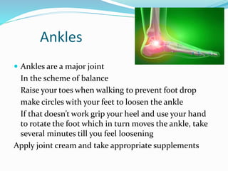 Ankles
 Ankles are a major joint
In the scheme of balance
Raise your toes when walking to prevent foot drop
make circles with your feet to loosen the ankle
If that doesn’t work grip your heel and use your hand
to rotate the foot which in turn moves the ankle, take
several minutes till you feel loosening
Apply joint cream and take appropriate supplements
 
