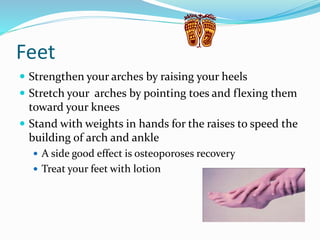Feet
 Strengthen your arches by raising your heels
 Stretch your arches by pointing toes and flexing them
toward your knees
 Stand with weights in hands for the raises to speed the
building of arch and ankle
 A side good effect is osteoporoses recovery
 Treat your feet with lotion
 
