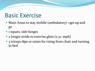 Basic Exercise
 Main Areas to stay mobile (ambulatory) =get up and
go
 1 squats, side lunges
 2 longer stride to exercise gluts (2.5+ mph)
 3 triceps dips or raises for rising from chair and turning
in bed
 