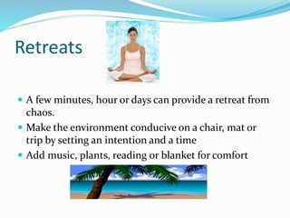 Retreats
 A few minutes, hour or days can provide a retreat from
chaos.
 Make the environment conducive on a chair, mat or
trip by setting an intention and a time
 Add music, plants, reading or blanket for comfort
 