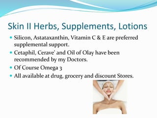 Skin II Herbs, Supplements, Lotions
 Silicon, Astataxanthin, Vitamin C & E are preferred
supplemental support.
 Cetaphil, Cerave' and Oil of Olay have been
recommended by my Doctors.
 Of Course Omega 3
 All available at drug, grocery and discount Stores.
 