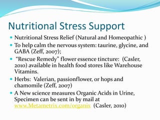 Nutritional Stress Support
 Nutritional Stress Relief (Natural and Homeopathic )
 To help calm the nervous system: taurine, glycine, and
GABA (Zeff, 2007);
 “Rescue Remedy” flower essence tincture: (Casler,
2010) available in health food stores like Warehouse
Vitamins.
 Herbs: Valerian, passionflower, or hops and
chamomile (Zeff, 2007)
 A New science measures Organic Acids in Urine,
Specimen can be sent in by mail at
www.Metametrix.com/organix (Casler, 2010)
 