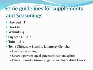 Some guidelines for supplements
and Seasonings
 Flaxseed 1T
 Flax Oil 1t
 Walnuts 4T
 Soybeans 1 ½ c
 Tofu 1 ½ c
 Tea >Chinese = Jasmine Japanese =Sencha
 Healthy seasoning
 Sweet >powder equal ginger, cinnamon, xylitol
 Flavor >powder turmeric, garlic, ur choice dried leaves
 