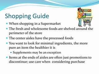 Shopping Guide
 When shopping in a Supermarket
 The fresh and wholesome foods are shelved around the
perimeter of the store
 The center aisles have the processed foods
 You want to look for minimal ingredients, the more
pure an item the healthier it is
 Supplements may be an exception
 Items at the ends of aisles are often just promotions to
discontinue; use care when considering purchase
 