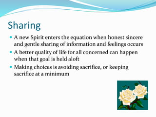 Sharing
 A new Spirit enters the equation when honest sincere
and gentle sharing of information and feelings occurs
 A better quality of life for all concerned can happen
when that goal is held aloft
 Making choices is avoiding sacrifice, or keeping
sacrifice at a minimum
 