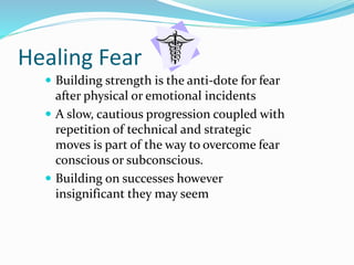 Healing Fear
 Building strength is the anti-dote for fear
after physical or emotional incidents
 A slow, cautious progression coupled with
repetition of technical and strategic
moves is part of the way to overcome fear
conscious or subconscious.
 Building on successes however
insignificant they may seem
 