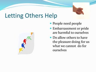 Letting Others Help
 People need people
 Embarrassment or pride
are harmful to ourselves
 Do allow others to have
the pleasure doing for us
what we cannot do for
ourselves
 