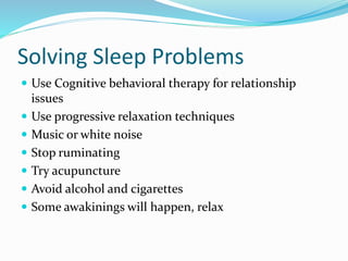 Solving Sleep Problems
 Use Cognitive behavioral therapy for relationship
issues
 Use progressive relaxation techniques
 Music or white noise
 Stop ruminating
 Try acupuncture
 Avoid alcohol and cigarettes
 Some awakinings will happen, relax
 