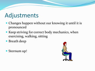 Adjustments
 Changes happen without our knowing it until it is
pronounced
 Keep striving for correct body mechanics, when
exercising, walking, sitting
 Breath deep
 Sternum up!
 