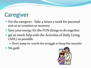 Caregiver
 For the caregiver: Take 4 hours a week for personal
rest or re-creation or recovery
 Save your energy for the FUN things to do together
 get as much help with the Activities of Daily Living
(ADL) as possible
 Don’t jump in: watch the struggle to keep the muscles
 No guilt
 