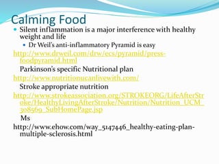 Calming Food
 Silent inflammation is a major interference with healthy
weight and life
 Dr Weil’s anti-inflammatory Pyramid is easy
http://www.drweil.com/drw/ecs/pyramid/press-
foodpyramid.html
Parkinson’s specific Nutritional plan
http://www.nutritionucanlivewith.com/
Stroke appropriate nutrition
http://www.strokeassociation.org/STROKEORG/LifeAfterStr
oke/HealthyLivingAfterStroke/Nutrition/Nutrition_UCM_
308569_SubHomePage.jsp
Ms
http://www.ehow.com/way_5147446_healthy-eating-plan-
multiple-sclerosis.html
 