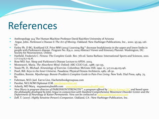 References
 Anthropology 324 The Human Machine Professor David Raichlen University of Arizona
 Argue, John. Parkinson's Disease & The Art of Moving. Oakland: New Harbinger Publications, Inc., 2000. 95-99, 126-
131.
 Farley Ph. D BG, Koshland GF, Prior MM (2004) Learning Big™ decrease bradykinesia in the upper and lower limbs in
people with Parkinson’s disease. Program No. 874.11. 2004 Abstract Viewer and Itinerary Planner. Washington, DC:
Society for Neuroscience, Online.
 Hatfield, Frederick C. Fitness: The Complete Guide. Rev. 7th ed. Santa Barbara: International Sports and Sciences, 2001.
2.7-2.14,15.1-15.16.
 Bose MD, Sue. Sleep and Parkinson’s Disease Lecture to APDA. 2004.
 Montesorri, Maria. The Absorbent Mind. Oxford: ABC-CLIO Ltd., 1988. 130-135.
 Yessis Ph. D., Michael. Kinesiology of Exercise. Columbus: McGraw-Hill, 1992. xi, 3,17,22,49,123,146.
 Pearl, Bill. Keys to the Inner Universe. Pasadena: Physical Fitness Architects, 1982. 28-30.
 Prudden, Bonnie. Myotherapy: Bonnie Prudden's Complete Guide to Pain-Free Living. New York: Dial Press, 1984. 75,
82.
 Fuhrman, M.D. Joel. Eat to Live, Hachettebookgroupusa.com
 Parolisi, NCCAOM Diplomat O.M. parolisi1@wbhsi.net
 Ackerly, MD Mary, mypassion4health.com marymd@mypassion4health.com
 Vera Shury is program director of PARKINSON’STRENGTH™, a program offered by Liberty Science LLC and based upon
the philosophy developed by John Argue in conjunction with Stanford Comprehensive Movement Disorder Center and the
Department of Neurology at Kaiser Permanente. Vera can be contacted at vshury@libertyscience.com
 Zeff, T. (2007). Highly Sensitive Person's Companion. Oakland, CA : New Harbinger Publication, Inc.
 