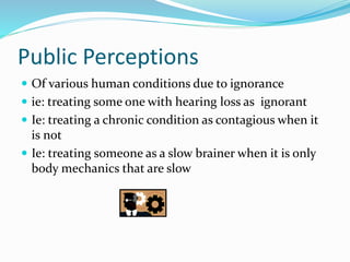 Public Perceptions
 Of various human conditions due to ignorance
 ie: treating some one with hearing loss as ignorant
 Ie: treating a chronic condition as contagious when it
is not
 Ie: treating someone as a slow brainer when it is only
body mechanics that are slow
 