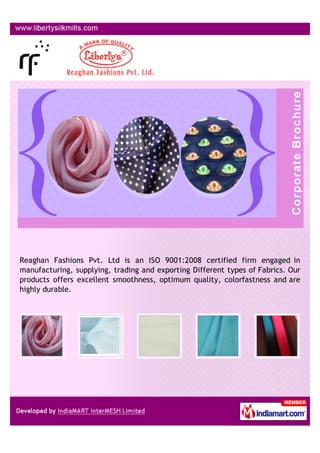 Reaghan Fashions Pvt. Ltd is an ISO 9001:2008 certified firm engaged in
manufacturing, supplying, trading and exporting Different types of Fabrics. Our
products offers excellent smoothness, optimum quality, colorfastness and are
highly durable.
 