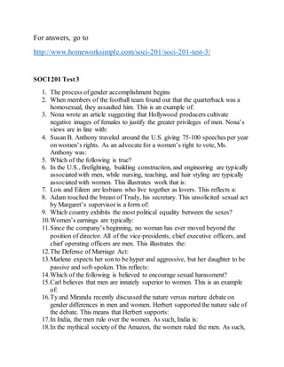 For answers, go to
http://www.homeworksimple.com/soci-201/soci-201-test-3/
SOCI201 Test3
1. The process ofgender accomplishment begins
2. When members of the football team found out that the quarterback was a
homosexual, they assaulted him. This is an example of:
3. Nona wrote an article suggesting that Hollywood producers cultivate
negative images of females to justify the greater privileges of men. Nona’s
views are in line with:
4. Susan B. Anthony traveled around the U.S. giving 75‐100 speeches per year
on women’s rights. As an advocate for a women’s right to vote, Ms.
Anthony was:
5. Which of the following is true?
6. In the U.S., firefighting, building construction, and engineering are typically
associated with men, while nursing, teaching, and hair styling are typically
associated with women. This illustrates work that is:
7. Lois and Eileen are lesbians who live together as lovers. This reflects a:
8. Adam touched the breast of Trudy, his secretary. This unsolicited sexual act
by Margaret’s supervisor is a form of:
9. Which country exhibits the most political equality between the sexes?
10.Women’s earnings are typically: 
11.Since the company’s beginning, no woman has ever moved beyond the
position of director. All of the vice‐presidents, chief executive officers, and
chief operating officers are men. This illustrates the:
12.The Defense of Marriage Act: 
13.Marlene expects her son to be hyper and aggressive, but her daughter to be
passive and soft‐spoken. This reflects:
14.Which of the following is believed to encourage sexual harassment?
15.Carl believes that men are innately superior to women. This is an example
of:
16.Ty and Miranda recently discussed the nature versus nurture debate on
gender differences in men and women. Herbert supported the nature side of
the debate. This means that Herbert supports:
17.In India, the men rule over the women. As such, India is:
18.In the mythical society of the Amazon, the women ruled the men. As such,
 