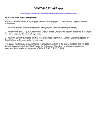 GOVT 496 Final Paper
https://www.homeworksimple.com/downloads/govt-496-final-paper/
GOVT 496 Final Paper Assignment
Each Student will submit a 3- to 4-page, research-based paper in current APA–7 style format that
addresses:
1) What the Student thinks is the greatest emerging U.S. National Security challenge;
2) Which of the four ‘C’s (i.e., Competition, Crisis, Conflict, Change) the Student thinks the U.S. should
use as its approach to the challenge; and,
3) What the Student thinks the D.I.M.E. (i.e., Diplomatic, Information, Military, Economic) options are
feasible for a U.S. response to the challenge.
The paper must include at least (4) cited references in addition to the course textbook and the Bible.
Length does not include the Title Page or the References Page, both of which are required for
complete, fully-developed responses. (CLOs: A, B, C, D, E, F, G, H, I)
 