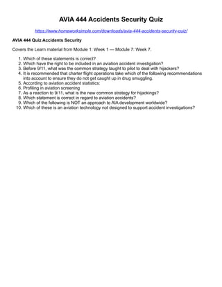 AVIA 444 Accidents Security Quiz
https://www.homeworksimple.com/downloads/avia-444-accidents-security-quiz/
AVIA 444 Quiz Accidents Security
Covers the Learn material from Module 1: Week 1 — Module 7: Week 7.
1. Which of these statements is correct?
2. Which have the right to be included in an aviation accident investigation?
3. Before 9/11, what was the common strategy taught to pilot to deal with hijackers?
4. It is recommended that charter flight operations take which of the following recommendations
into account to ensure they do not get caught up in drug smuggling.
5. According to aviation accident statistics:
6. Profiling in aviation screening
7. As a reaction to 9/11, what is the new common strategy for hijackings?
8. Which statement is correct in regard to aviation accidents?
9. Which of the following is NOT an approach to AIA development worldwide?
10. Which of these is an aviation technology not designed to support accident investigations?
 