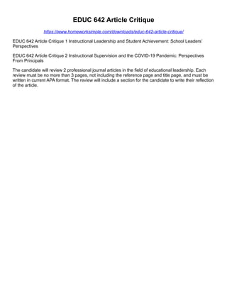 EDUC 642 Article Critique
https://www.homeworksimple.com/downloads/educ-642-article-critique/
EDUC 642 Article Critique 1 Instructional Leadership and Student Achievement: School Leaders’
Perspectives
EDUC 642 Article Critique 2 Instructional Supervision and the COVID-19 Pandemic: Perspectives
From Principals
The candidate will review 2 professional journal articles in the field of educational leadership. Each
review must be no more than 3 pages, not including the reference page and title page, and must be
written in current APA format. The review will include a section for the candidate to write their reflection
of the article.
 