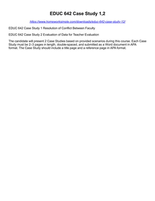 EDUC 642 Case Study 1,2
https://www.homeworksimple.com/downloads/educ-642-case-study-12/
EDUC 642 Case Study 1 Resolution of Conflict Between Faculty
EDUC 642 Case Study 2 Evaluation of Data for Teacher Evaluation
The candidate will present 2 Case Studies based on provided scenarios during this course. Each Case
Study must be 2–3 pages in length, double-spaced, and submitted as a Word document in APA
format. The Case Study should include a title page and a reference page in APA format.
 