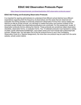 EDUC 642 Observation Protocols Paper
https://www.homeworksimple.com/downloads/educ-642-observation-protocols-paper/
EDUC 642 Finding and Evaluating Observation Protocols
It is important for aspiring administrators to understand that different school districts have different
expectations regarding both the frequency of observations and the areas that are observed and
evaluated. By finding samples of protocols (Classroom Observation Forms) from various states and
districts as well as private schools, you will begin to realize that policy and practice (instead of the
principal) usually dictate how observations/evaluations are conducted. For this assignment, locate 10
observation protocols (forms) utilizing the Internet. These protocols are sometimes called observation
checklists, observation forms, or evaluation forms. Your 10 selected protocols must represent a variety
of states, levels (elementary/middle/high), and subject areas and must include both publicandprivate
schools. (Please note: You will select one of the ten protocol forms to use in the Completing
Observation Cycle for a Teacher Assignment). No more than one protocol may be used from the same
website, school, and/or district.
 