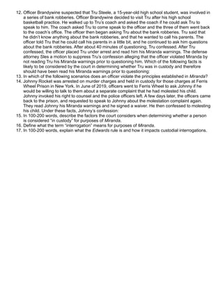 12. Officer Brandywine suspected that Tru Steele, a 15-year-old high school student, was involved in
a series of bank robberies. Officer Brandywine decided to visit Tru after his high school
basketball practice. He walked up to Tru’s coach and asked the coach if he could ask Tru to
speak to him. The coach asked Tru to come speak to the officer and the three of them went back
to the coach’s office. The officer then began asking Tru about the bank robberies. Tru said that
he didn’t know anything about the bank robberies, and that he wanted to call his parents. The
officer told Tru that he could call his parents in a little bit, and he continued to ask him questions
about the bank robberies. After about 40 minutes of questioning, Tru confessed. After Tru
confessed, the officer placed Tru under arrest and read him his Miranda warnings. The defense
attorney Sles a motion to suppress Tru’s confession alleging that the officer violated Miranda by
not reading Tru his Miranda warnings prior to questioning him. Which of the following facts is
likely to be considered by the court in determining whether Tru was in custody and therefore
should have been read his Miranda warnings prior to questioning:
13. In which of the following scenarios does an officer violate the principles established in Miranda?
14. Johnny Rocket was arrested on murder charges and held in custody for those charges at Ferris
Wheel Prison in New York. In June of 2019, officers went to Ferris Wheel to ask Johnny if he
would be willing to talk to them about a separate complaint that he had molested his child.
Johnny invoked his right to counsel and the police officers left. A few days later, the officers came
back to the prison, and requested to speak to Johnny about the molestation complaint again.
They read Johnny his Miranda warnings and he signed a waiver. He then confessed to molesting
his child. Under these facts, Johnny’s confession:
15. In 100-200 words, describe the factors the court considers when determining whether a person
is considered “in custody” for purposes of Miranda.
16. Define what the term “interrogation” means for purposes of Miranda.
17. In 100-200 words, explain what the Edwards rule is and how it impacts custodial interrogations.
 