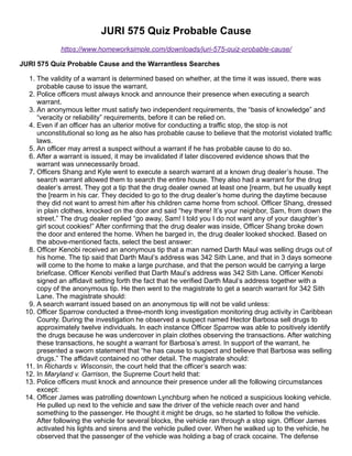 JURI 575 Quiz Probable Cause
https://www.homeworksimple.com/downloads/juri-575-quiz-probable-cause/
JURI 575 Quiz Probable Cause and the Warrantless Searches
1. The validity of a warrant is determined based on whether, at the time it was issued, there was
probable cause to issue the warrant.
2. Police officers must always knock and announce their presence when executing a search
warrant.
3. An anonymous letter must satisfy two independent requirements, the “basis of knowledge” and
“veracity or reliability” requirements, before it can be relied on.
4. Even if an officer has an ulterior motive for conducting a traffic stop, the stop is not
unconstitutional so long as he also has probable cause to believe that the motorist violated traffic
laws.
5. An officer may arrest a suspect without a warrant if he has probable cause to do so.
6. After a warrant is issued, it may be invalidated if later discovered evidence shows that the
warrant was unnecessarily broad.
7. Officers Shang and Kyle went to execute a search warrant at a known drug dealer’s house. The
search warrant allowed them to search the entire house. They also had a warrant for the drug
dealer’s arrest. They got a tip that the drug dealer owned at least one [rearm, but he usually kept
the [rearm in his car. They decided to go to the drug dealer’s home during the daytime because
they did not want to arrest him after his children came home from school. Officer Shang, dressed
in plain clothes, knocked on the door and said “hey there! It’s your neighbor, Sam, from down the
street.” The drug dealer replied “go away, Sam! I told you I do not want any of your daughter’s
girl scout cookies!” After confirming that the drug dealer was inside, Officer Shang broke down
the door and entered the home. When he barged in, the drug dealer looked shocked. Based on
the above-mentioned facts, select the best answer:
8. Officer Kenobi received an anonymous tip that a man named Darth Maul was selling drugs out of
his home. The tip said that Darth Maul’s address was 342 Sith Lane, and that in 3 days someone
will come to the home to make a large purchase, and that the person would be carrying a large
briefcase. Officer Kenobi verified that Darth Maul’s address was 342 Sith Lane. Officer Kenobi
signed an affidavit setting forth the fact that he verified Darth Maul’s address together with a
copy of the anonymous tip. He then went to the magistrate to get a search warrant for 342 Sith
Lane. The magistrate should:
9. A search warrant issued based on an anonymous tip will not be valid unless:
10. Officer Sparrow conducted a three-month long investigation monitoring drug activity in Caribbean
County. During the investigation he observed a suspect named Hector Barbosa sell drugs to
approximately twelve individuals. In each instance Officer Sparrow was able to positively identify
the drugs because he was undercover in plain clothes observing the transactions. After watching
these transactions, he sought a warrant for Barbosa’s arrest. In support of the warrant, he
presented a sworn statement that “he has cause to suspect and believe that Barbosa was selling
drugs.” The affidavit contained no other detail. The magistrate should:
11. In Richards v. Wisconsin, the court held that the officer’s search was:
12. In Maryland v. Garrison, the Supreme Court held that:
13. Police officers must knock and announce their presence under all the following circumstances
except:
14. Officer James was patrolling downtown Lynchburg when he noticed a suspicious looking vehicle.
He pulled up next to the vehicle and saw the driver of the vehicle reach over and hand
something to the passenger. He thought it might be drugs, so he started to follow the vehicle.
After following the vehicle for several blocks, the vehicle ran through a stop sign. Officer James
activated his lights and sirens and the vehicle pulled over. When he walked up to the vehicle, he
observed that the passenger of the vehicle was holding a bag of crack cocaine. The defense
 