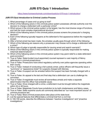 JURI 575 Quiz 1 Introduction
https://www.homeworksimple.com/downloads/juri-575-quiz-1-introduction/
JURI 575 Quiz Introduction to Criminal Justice Process
1. What percentage of cases end up going to trial?
2. Which of the following actors in the criminal justice system possesses ultimate authority over the
decision to charge a defendant with a particular crime?
3. Which group in the criminal justice system is the largest, has the most diverse range of functions,
and has the most complex organizational structure?
4. Which of the following actors in the criminal justice process screens the prosecutor’s charging
decision?
5. Each of the following typically happens at the defendant’s first appearance before the magistrate
except:
6. After a formal arrest has been made, the arrestee usually goes through which of the following:
7. Which of the following are reasons why a prosecutor may choose not to charge a defendant with
a crime?
8. Which type of judge is typically responsible for issuing arrest and search warrants?
9. Which of the following actors in the criminal justice system is typically responsible for making
initial bail determinations?
10. Which of the following actors in the criminal justice system may grant relief to a state defendant
post-conviction?
11. True or False: State-funded (court-appointed) counsel represent a vast majority of felony
defendants in criminal prosecutions.
12. True or False: Prosecutors have direct regulatory authority over police agencies operating within
their county.
13. True or False: Instead of conducting a full custody arrest, police officers will frequently issue a
“summons” or “appearance ticket” for suspects charged with felonies.
14. True or False: A suspect can be arrested before the suspect has been formally charged with a
crime.
15. True or False: An appeal is the last and final step that a defendant can use to challenge his
conviction.
16. True or False: A magistrate must review all warrantless arrests and make a separate
determination that the officer had probable cause.
17. True or False: Once charged with a crime, a defendant must be brought before the magistrate
within 24 or 48 hours.
18. True or False: Magistrate Courts have jurisdiction to try both misdemeanor and felony cases.
19. True or False: State supreme courts are commonly described as “our most important source” of
criminal procedure law.
20. True or False: Most criminal prosecutions take place at the state level.
21. List the special features that differentiate a criminal trial from a civil trial.
22. In 100-150 words, describe the difference between “reactive investigations” and “proactive
investigations.”
 