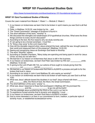 WRSP 101 Foundational Studies Quiz
https://www.homeworksimple.com/downloads/wrsp-101-foundational-studies-quiz/
WRSP 101 Quiz Foundational Studies of Worship
Covers the Learn material from Module 1: Week 1 — Module 2: Week 2.
1. In our lesson on brokenness we learn that to be broken in spirit means you see God is all that
YOU
2. Peter, in Matthew 14:22-32, was broken by his , , and
3. The “Great Commission” passage of Scripture is found in:
4. The short definition of the word, “worship” is . . .
5. We discussed the strengths and weaknesses of 6 hypothetical churches. What were the three
things common to every church discussed?
6. According to the text, the five reasons why we study worship are:
7. If I am going to be a honest worshiper, I must first . . .
8. To “Sing a new song” to the Lord means that:
9. How did the disciples respond when Jesus entered the boat, calmed the sea, brought peace to
their world and reassured them of His presence? (Matthew 14:22-32)
10. Seeing and recognizing Jesus as Sovereign God leads to Worship.
11. The word “Worship” means:
12. According to Oswald Chambers, “Many today are spending and being spent in work for Jesus
Christ, but they do not with Him.”
13. We learned in our lesson on brokenness that Jesus is still in the business.
14. In our lesson on brokenness, we learn that Peter was broken by HIS own __________ pride.
(Matthew 14:22-32)
15. In giving to the Lord (Psalm 96:7-8), our actions of love ought to include giving God His
_________, our __________ and an ___________.
16. We learned in our lesson on brokenness that there is ALWAYS a process and path to for the
broken that trust in Jesus.
17. According to our study in John 4 and Matthew 28, who wants our worship?
18. In our lesson on brokenness we learn that to be broken of self means you see God is all that
YOU
19. What was Jesus’ attitude toward the doubters in our text? Jesus shared with them, _________
and _________ alike, the Word of God, the Word, the Great Commission.
20. The short definition of the word, “praise” is . . .
21. What was Jesus’ response to those that worshipped in Matthew 28? He promised His
______________ and His _______________ to go into all the Earth!
22. The key passage about proclaiming the Word of the Lord in our text is:
23. To experience honest worship that is dynamic and delightful, I must . . .
24. In our lesson on brokenness, we learn that there is ALWAYS a broken.
25. God is more interested in us than in our commitment to form, tradition, a particular style of
worship music, or established ecclesiastical norms.
 