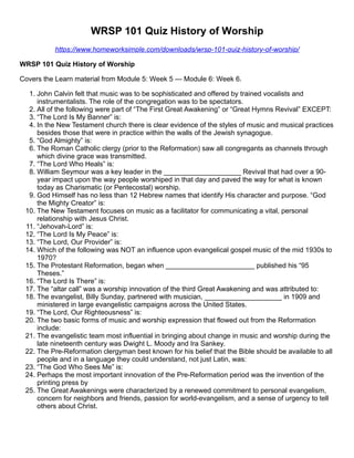 WRSP 101 Quiz History of Worship
https://www.homeworksimple.com/downloads/wrsp-101-quiz-history-of-worship/
WRSP 101 Quiz History of Worship
Covers the Learn material from Module 5: Week 5 — Module 6: Week 6.
1. John Calvin felt that music was to be sophisticated and offered by trained vocalists and
instrumentalists. The role of the congregation was to be spectators.
2. All of the following were part of “The First Great Awakening” or “Great Hymns Revival” EXCEPT:
3. “The Lord Is My Banner” is:
4. In the New Testament church there is clear evidence of the styles of music and musical practices
besides those that were in practice within the walls of the Jewish synagogue.
5. “God Almighty” is:
6. The Roman Catholic clergy (prior to the Reformation) saw all congregants as channels through
which divine grace was transmitted.
7. “The Lord Who Heals” is:
8. William Seymour was a key leader in the ____________________ Revival that had over a 90-
year impact upon the way people worshiped in that day and paved the way for what is known
today as Charismatic (or Pentecostal) worship.
9. God Himself has no less than 12 Hebrew names that identify His character and purpose. “God
the Mighty Creator” is:
10. The New Testament focuses on music as a facilitator for communicating a vital, personal
relationship with Jesus Christ.
11. “Jehovah-Lord” is:
12. “The Lord Is My Peace” is:
13. “The Lord, Our Provider” is:
14. Which of the following was NOT an influence upon evangelical gospel music of the mid 1930s to
1970?
15. The Protestant Reformation, began when _______________________ published his “95
Theses.”
16. “The Lord Is There” is:
17. The “altar call” was a worship innovation of the third Great Awakening and was attributed to:
18. The evangelist, Billy Sunday, partnered with musician, ____________________ in 1909 and
ministered in large evangelistic campaigns across the United States.
19. “The Lord, Our Righteousness” is:
20. The two basic forms of music and worship expression that flowed out from the Reformation
include:
21. The evangelistic team most influential in bringing about change in music and worship during the
late nineteenth century was Dwight L. Moody and Ira Sankey.
22. The Pre-Reformation clergyman best known for his belief that the Bible should be available to all
people and in a language they could understand, not just Latin, was:
23. “The God Who Sees Me” is:
24. Perhaps the most important innovation of the Pre-Reformation period was the invention of the
printing press by
25. The Great Awakenings were characterized by a renewed commitment to personal evangelism,
concern for neighbors and friends, passion for world-evangelism, and a sense of urgency to tell
others about Christ.
 