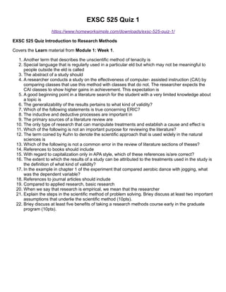 EXSC 525 Quiz 1
https://www.homeworksimple.com/downloads/exsc-525-quiz-1/
EXSC 525 Quiz Introduction to Research Methods
Covers the Learn material from Module 1: Week 1.
1. Another term that describes the unscientific method of tenacity is
2. Special language that is regularly used in a particular eld but which may not be meaningful to
people outside the eld is called
3. The abstract of a study should
4. A researcher conducts a study on the effectiveness of computer- assisted instruction (CAI) by
comparing classes that use this method with classes that do not. The researcher expects the
CAI classes to show higher gains in achievement. This expectation is
5. A good beginning point in a literature search for the student with a very limited knowledge about
a topic is
6. The generalizability of the results pertains to what kind of validity?
7. Which of the following statements is true concerning ERIC?
8. The inductive and deductive processes are important in
9. The primary sources of a literature review are
10. The only type of research that can manipulate treatments and establish a cause and effect is
11. Which of the following is not an important purpose for reviewing the literature?
12. The term coined by Kuhn to denote the scientific approach that is used widely in the natural
sciences is
13. Which of the following is not a common error in the review of literature sections of theses?
14. References to books should include
15. With regard to capitalization only in APA style, which of these references is/are correct?
16. The extent to which the results of a study can be attributed to the treatments used in the study is
the definition of what kind of validity?
17. In the example in chapter 1 of the experiment that compared aerobic dance with jogging, what
was the dependent variable?
18. References to journal articles should include
19. Compared to applied research, basic research
20. When we say that research is empirical, we mean that the researcher
21. Explain the steps in the scientific method of problem solving. Briey discuss at least two important
assumptions that underlie the scientific method (10pts).
22. Briey discuss at least five benefits of taking a research methods course early in the graduate
program (10pts).
 