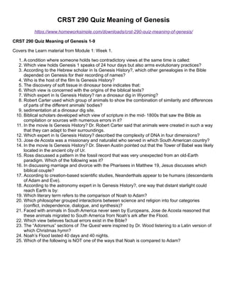 CRST 290 Quiz Meaning of Genesis
https://www.homeworksimple.com/downloads/crst-290-quiz-meaning-of-genesis/
CRST 290 Quiz Meaning of Genesis 1-9
Covers the Learn material from Module 1: Week 1.
1. A condition where someone holds two contradictory views at the same time is called:
2. Which view holds Genesis 1 speaks of 24 hour days but also arms evolutionary practices?
3. According to the Hebrew scholar in Is Genesis History?, which other genealogies in the Bible
depended on Genesis for their recording of names?
4. Who is the host of the film Is Genesis History?
5. The discovery of soft tissue in dinosaur bone indicates that:
6. Which view is concerned with the origins of the biblical texts?
7. Which expert in Is Genesis History? ran a dinosaur dig in Wyoming?
8. Robert Carter used which group of animals to show the combination of similarity and differences
of parts of the different animals’ bodies?
9. sedimentation at a dinosaur dig site.
10. Biblical scholars developed which view of scripture in the mid- 1800s that saw the Bible as
compilation or sources with numerous errors in it?
11. In the movie Is Genesis History? Dr. Robert Carter said that animals were created in such a way
that they can adapt to their surroundings.
12. Which expert in Is Genesis History? described the complexity of DNA in four dimensions?
13. Jose de Acosta was a missionary and naturalist who served in which South American country?
14. In the movie Is Genesis History? Dr. Steven Austin pointed out that the Tower of Babel was likely
located in the ancient city of Ur.
15. Ross discussed a pattern in the fossil record that was very unexpected from an old-Earth
paradigm. Which of the following was it?
16. In discussing marriage and divorce with the Pharisees in Matthew 19, Jesus discusses which
biblical couple?
17. According to creation-based scientific studies, Neanderthals appear to be humans (descendants
of Adam and Eve).
18. According to the astronomy expert in Is Genesis History?, one way that distant starlight could
reach Earth is by:
19. Which literary term refers to the comparison of Noah to Adam?
20. Which philosopher grouped interactions between science and religion into four categories
(conflict, independence, dialogue, and synthesis)?
21. Faced with animals in South America never seen by Europeans, Jose de Acosta reasoned that
these animals migrated to South America from Noah’s ark after the Flood.
22. Which view believes factual errors exist in the Bible?
23. The “Adoremus” sections of The Quest were inspired by Dr. Wood listening to a Latin version of
which Christmas hymn?
24. Noah’s Flood lasted 40 days and 40 nights.
25. Which of the following is NOT one of the ways that Noah is compared to Adam?
 