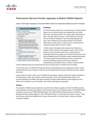 Customer Case Study




                       Panamanian Service Provider Upgrades to Mobile WiMAX Network

                       Liberty Technologies deployed commercial WiMAX network for residential broadband and Wi-Fi hotspots.

                                                                                  Challenge
                               EXECUTIVE SUMMARY
                                                                                  As in North America and Europe, incumbent telcos in emerging market
                        LIBERTY TECHNOLOGIES
                         ● Service provider with WiMAX network                    regions such as Central America have deployed DSL over copper
                          ● Panama City, Panama                                   phone lines, and cable operators have coaxial cable infrastructures in
                          ● 65 employees
                                                                                  place. The cable footprint, however, is often limited due to the high
                        CHALLENGE                                                 cost and difficulty of installation in old and densely populated city
                         ● Deploy WiMAX technology to enhance
                           efficiencies, and interoperability with                areas. New, broadband service provider entrants must, therefore,
                           technologies based on open standards
                                                                                  either deploy or lease copper or cable resources or choose another
                         ● Establish competitive differentiation without
                           adversely affecting existing subscriber base           method of bringing network services to market.
                         ● Create business model to pursue multiple
                           markets with WiMAX and Wi-Fi technologies              In 2002, Liberty Technologies, then exclusively an infrastructure
                        SOLUTION                                                  provider to ISPs in Panama, was assigned a portion of the 3.5-GHz
                         ● Mobile broadband wireless network
                                                                                  spectrum by the Panamanian government. Liberty launched a
                        RESULTS                                                   residential network service based on Time Division-Synchronous Code
                         ● Successfully migrated network from TD-
                           SCDMA to IEEE 802.16e WiMAX                            Division Multiple Access (TD-SCDMA) wireless networking technology.
                         ● Migrated to WiMAX Forum Network Profile C              The company determined that deploying a wired or cable service
                          ● Network ready for third-party modem support
                                                                                  would be prohibitively expensive and would not allow for a
                                                                                  competitively priced broadband service. Instead, a wireless network
                       could be deployed quickly and inexpensively and had a promising future as a WAN access technology.

                       In the next four years, as WiMAX technology standards and associated products and applications evolved, Liberty
                       worked closely with Cisco to explore a business case and upgrade path that would encompass the newer, wireless
                       technology.

                       Liberty wanted to be able to offer a choice of different access speeds; integrate services with chipsets embedded in
                       third-party laptops, PDAs, and handsets; and take advantage of many other standards-based features. The
                       improved performance of WiMAX, with higher modulation for better spectral efficiency and throughput and more
                       efficient and cost-effective use of the network, also made the technology very appealing.

                       Solution
                       The migration to WiMAX was accomplished in July 2007 with a software upgrade to the 802.16e WiMAX standard.
                       Liberty deployed 24 wireless base stations around Panama City and in two neighboring cities in the WiMAX Profile B
                                                           ®
                       architecture using the Cisco BWX 8305 Base Station, Cisco BWX 8305 Base Station Antenna, and the Cisco
                       Broadband Wireless Gateway (BWG) on Cisco 7300 Series Routers. The coverage area is shown in Figure 1. Note
                       that the figure uses Liberty’s WiMAX service mascot, the space alien, to show the areas in Panama City where
                       coverage is available.




© 2009 Cisco Systems, Inc. All rights reserved. This document is Cisco Public Information.                                                          Page 1 of 4
 