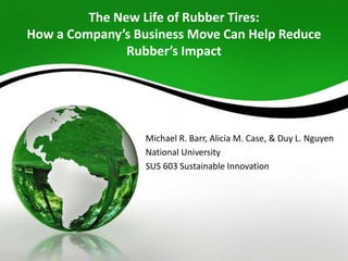 The New Life of Rubber Tires:
How a Company’s Business Move Can Help Reduce
Rubber’s Impact
Michael R. Barr, Alicia M. Case, & Duy L. Nguyen
National University
SUS 603 Sustainable Innovation
 