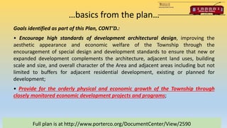 …basics from the plan…
Full plan is at http://www.porterco.org/DocumentCenter/View/2590
Goals identified as part of this Plan, CONT’D.:
• Encourage high standards of development architectural design, improving the
aesthetic appearance and economic welfare of the Township through the
encouragement of special design and development standards to ensure that new or
expanded development complements the architecture, adjacent land uses, building
scale and size, and overall character of the Area and adjacent areas including but not
limited to buffers for adjacent residential development, existing or planned for
development;
• Provide for the orderly physical and economic growth of the Township through
closely monitored economic development projects and programs;
 