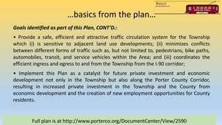 …basics from the plan…
Full plan is at http://www.porterco.org/DocumentCenter/View/2590
Goals identified as part of this Plan, CONT’D.:
• Provide a safe, efficient and attractive traffic circulation system for the Township
which (i) is sensitive to adjacent land use developments; (ii) minimizes conflicts
between different forms of traffic such as, but not limited to, pedestrians, bike paths,
automobiles, transit, and service vehicles within the Area; and (iii) coordinates the
efficient ingress and egress to and from the Township from the I-90 corridor;
• Implement this Plan as a catalyst for future private investment and economic
development not only in the Township but also along the Porter County Corridor,
resulting in increased private investment in the Township and the County from
economic development and the creation of new employment opportunities for County
residents.
 