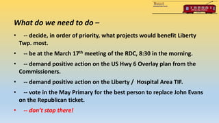 What do we need to do –
• -- decide, in order of priority, what projects would benefit Liberty
Twp. most.
• -- be at the March 17th meeting of the RDC, 8:30 in the morning.
• -- demand positive action on the US Hwy 6 Overlay plan from the
Commissioners.
• -- demand positive action on the Liberty / Hospital Area TIF.
• -- vote in the May Primary for the best person to replace John Evans
on the Republican ticket.
• -- don’t stop there!
 