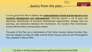 …basics from the plan…
Full plan is at http://www.porterco.org/DocumentCenter/View/2590
It is the goal of this Plan to address the underutilization of land and the barriers to its
economic development and redevelopment. Planning requires a set of goals and
objectives, identification of economic development opportunities, strategic land use
planning, and interaction between the Commission, the County’s Plan Commission,
County administrators and key policy makers.
…
The goals of the Plan are a combination of the Porter County, Indiana Corridor Plan,
that was adopted on May 19, 2009, and the Porter County Land Use and Thoroughfare
Plan, adopted in May of 2001.
 