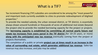 What is a TIF?
Tax increment financing (TIF) subsidies are considered to be among the "most powerful
and important tools currently available to cities to promote redevelopment of blighted
properties.“
To provide the needed subsidy, the urban renewal district, or TIF district, is essentially
always drawn around hundreds or thousands of acres of additional real estate (beyond
the project site) to provide the needed borrowing capacity for the project or projects.
The borrowing capacity is established by committing all normal yearly future real
estate tax increases from every parcel in the TIF district (for 10–25 years, or more)
along with the anticipated new tax revenue eventually coming from the project or
projects themselves.
The completion of a public or private project can at times result in an increase in the
value of surrounding real estate, which generates additional tax revenue. Sales-tax
revenue may also increase, and jobs may be added
 