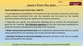 …basics from the plan…
Full plan is at http://www.porterco.org/DocumentCenter/View/2590
Goals identified as part of this Plan, CONT’D.:
• Encouragement and facilitation of investment in the Township conducive to attracting
quality private investment that sets the standard and the trend for the healthy
economic growth serving local, regional and transient consumers;
• Objectives are specific and statements detailing how to achieve the Commission’s
goals for the Township. The following objectives of this Plan have been established to
guide the economic development planning of the Township;
• Retain and promote permanent jobs and employment opportunities that are a public
utility and benefit to the Township, the County and the State of Indiana;
• Stimulate increases in assessed valuation (property tax base) in the Area as a public
utility and benefit to the County;
 