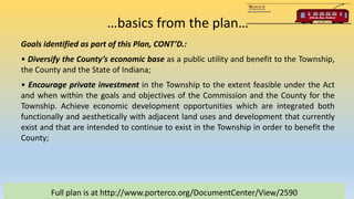 …basics from the plan…
Full plan is at http://www.porterco.org/DocumentCenter/View/2590
Goals identified as part of this Plan, CONT’D.:
• Diversify the County’s economic base as a public utility and benefit to the Township,
the County and the State of Indiana;
• Encourage private investment in the Township to the extent feasible under the Act
and when within the goals and objectives of the Commission and the County for the
Township. Achieve economic development opportunities which are integrated both
functionally and aesthetically with adjacent land uses and development that currently
exist and that are intended to continue to exist in the Township in order to benefit the
County;
 