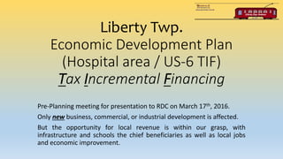 Liberty Twp.
Economic Development Plan
(Hospital area / US-6 TIF)
Tax Incremental Financing
Pre-Planning meeting for presentation to RDC on March 17th, 2016.
Only new business, commercial, or industrial development is affected.
But the opportunity for local revenue is within our grasp, with
infrastructure and schools the chief beneficiaries as well as local jobs
and economic improvement.
 