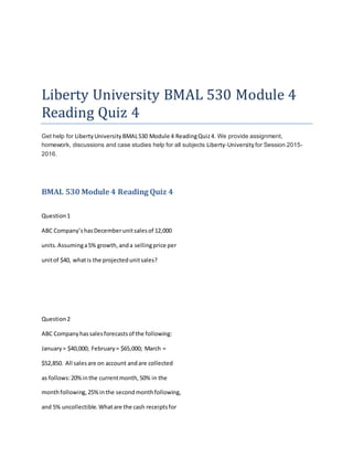 Liberty University BMAL 530 Module 4
Reading Quiz 4
Get help for LibertyUniversityBMAL530 Module 4 ReadingQuiz4. We provide assignment,
homework, discussions and case studies help for all subjects Liberty-University for Session 2015-
2016.
BMAL 530 Module 4 Reading Quiz 4
Question1
ABC Company’shasDecemberunitsalesof 12,000
units.Assuminga5% growth,anda sellingprice per
unitof $40, whatis the projectedunitsales?
Question2
ABC Companyhassalesforecastsof the following:
January= $40,000; February= $65,000; March =
$52,850. All salesare on account andare collected
as follows:20%inthe currentmonth,50% in the
monthfollowing,25%inthe secondmonthfollowing,
and 5% uncollectible.Whatare the cash receiptsfor
 