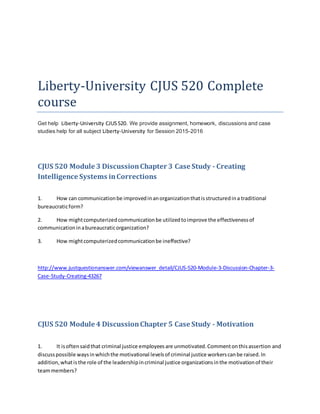 Liberty-University CJUS 520 Complete
course
Get help Liberty-University CJUS520. We provide assignment, homework, discussions and case
studies help for all subject Liberty-University for Session 2015-2016
CJUS 520 Module 3 DiscussionChapter 3 Case Study - Creating
Intelligence Systems inCorrections
1. How can communicationbe improvedinanorganizationthatisstructuredina traditional
bureaucraticform?
2. How mightcomputerizedcommunicationbe utilizedtoimprove the effectivenessof
communicationinabureaucraticorganization?
3. How mightcomputerizedcommunicationbe ineffective?
http://www.justquestionanswer.com/viewanswer_detail/CJUS-520-Module-3-Discussion-Chapter-3-
Case-Study-Creating-43267
CJUS 520 Module 4 DiscussionChapter 5 Case Study - Motivation
1. It isoftensaidthat criminal justice employeesare unmotivated.Commentonthisassertion and
discusspossible waysinwhichthe motivational levelsof criminal justice workerscanbe raised.In
addition,whatisthe role of the leadershipincriminal justice organizationsinthe motivationof their
teammembers?
 