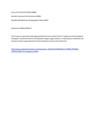 Jones,Criminalsof the Bible (2006).
Nemeth,Aquinasinthe Courtroom(2001).
Standiford&Matthews,BringingAdamHome (2011).
Submission:Module/Week7
The critique mustinclude atitle page andabstract (notincludedinthe 5–7 page count forthe bodyof
the paper).Use APA format forrunninghead,margins,page numbers,in-textcitations,references,etc.
Analysismustbe supportedwithatleast3 scholarlycriminal justice references.
http://www.justquestionanswer.com/viewanswer_detail/CJUS-500-Module-7-BOOK-CRITIQUE-
INSTRUCTIONS-This-assignmen-43213
 